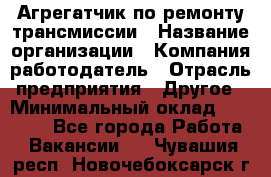 Агрегатчик по ремонту трансмиссии › Название организации ­ Компания-работодатель › Отрасль предприятия ­ Другое › Минимальный оклад ­ 50 000 - Все города Работа » Вакансии   . Чувашия респ.,Новочебоксарск г.